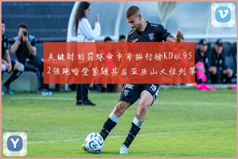 关键时刻罚球命中率排行榜KD以952领跑哈登紧随其后亚历山大位列第六