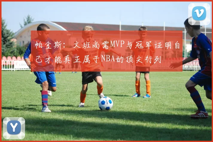 帕金斯：文班尚需MVP与冠军证明自己才能真正属于NBA的顶尖行列