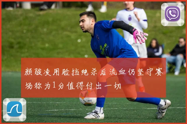 颜骏凌用脸挡绝杀后流血仍坚守赛场称为1分值得付出一切