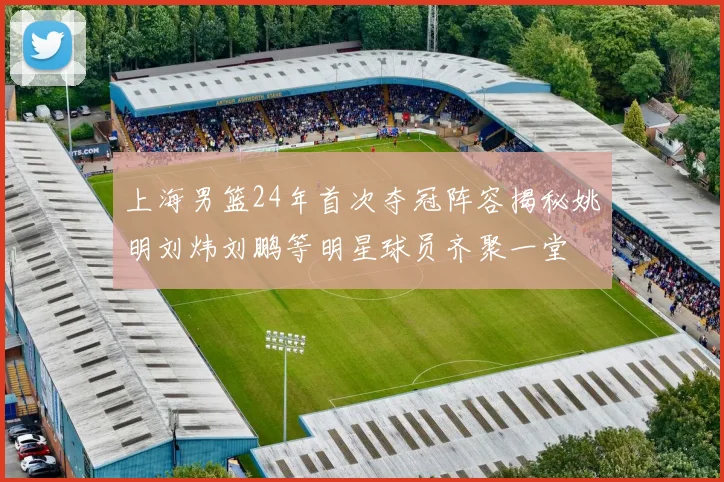 上海男篮24年首次夺冠阵容揭秘姚明刘炜刘鹏等明星球员齐聚一堂