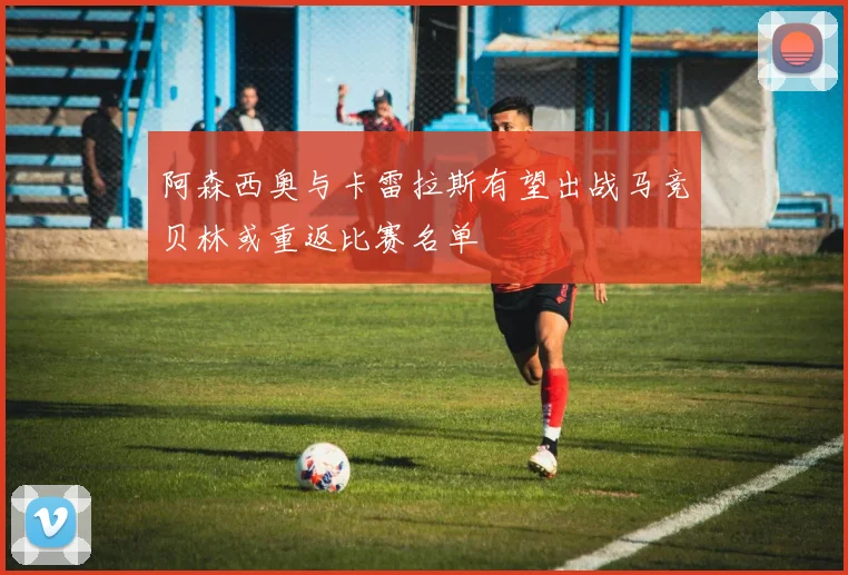 阿森西奥与卡雷拉斯有望出战马竞贝林或重返比赛名单