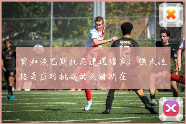 曾加谈巴斯托尼遭遇嘘声：强大性格是应对挑战的关键所在