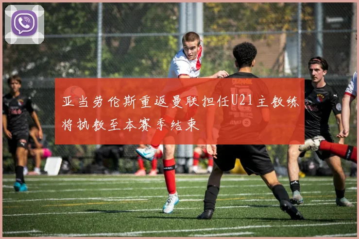 亚当劳伦斯重返曼联担任U21主教练将执教至本赛季结束