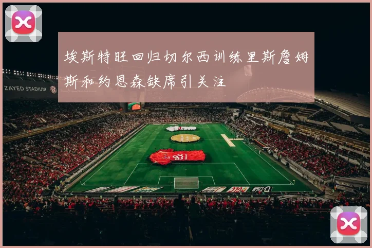 埃斯特旺回归切尔西训练里斯詹姆斯和约恩森缺席引关注