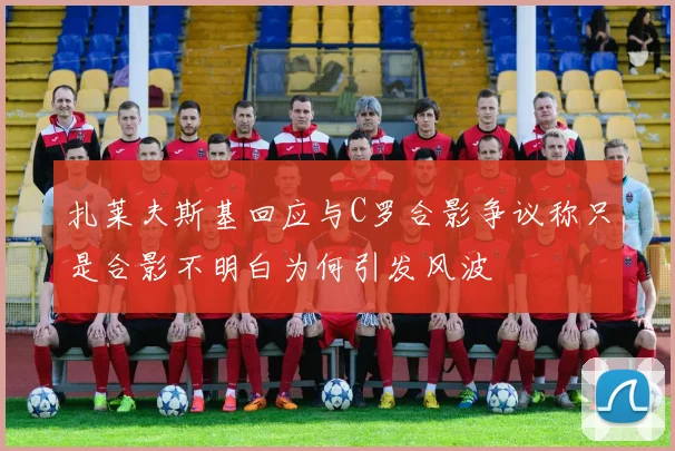 扎莱夫斯基回应与C罗合影争议称只是合影不明白为何引发风波