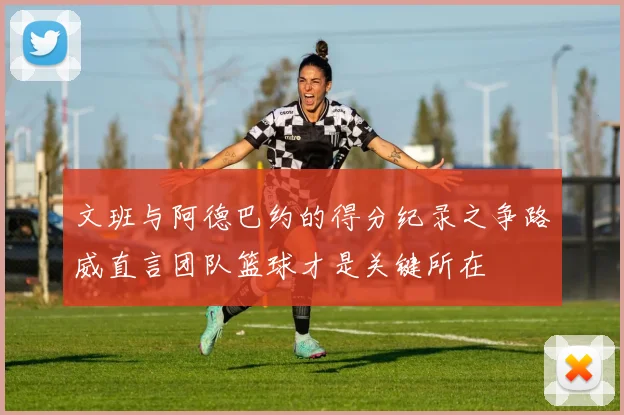 文班与阿德巴约的得分纪录之争路威直言团队篮球才是关键所在