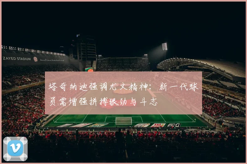 塔奇纳迪强调尤文精神：新一代球员需增强拼搏狠劲与斗志