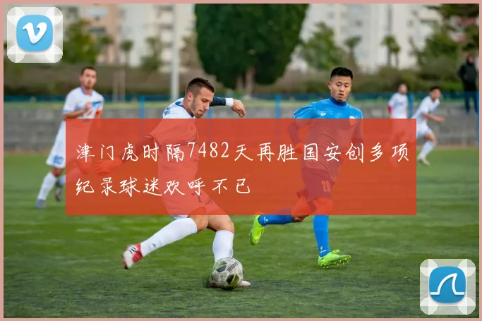 津门虎时隔7482天再胜国安创多项纪录球迷欢呼不已