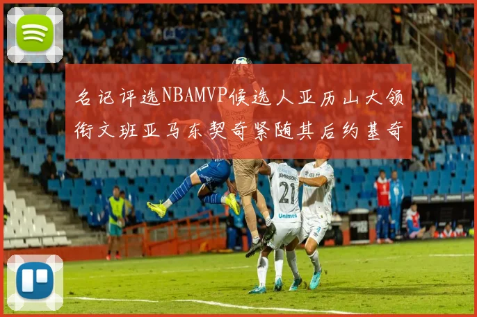 名记评选NBAMVP候选人亚历山大领衔文班亚马东契奇紧随其后约基奇位列第四