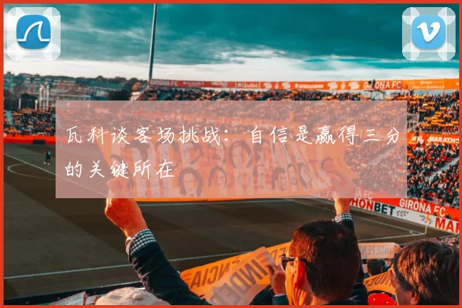 瓦科谈客场挑战：自信是赢得三分的关键所在