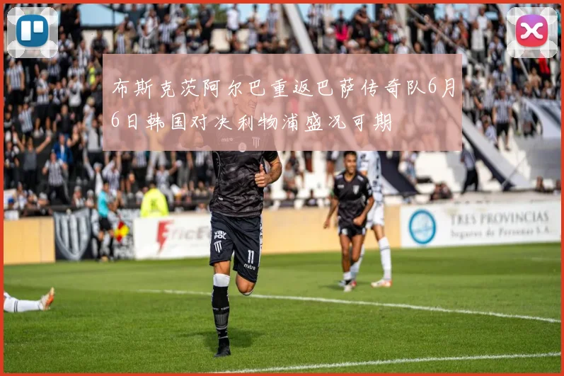 布斯克茨阿尔巴重返巴萨传奇队6月6日韩国对决利物浦盛况可期