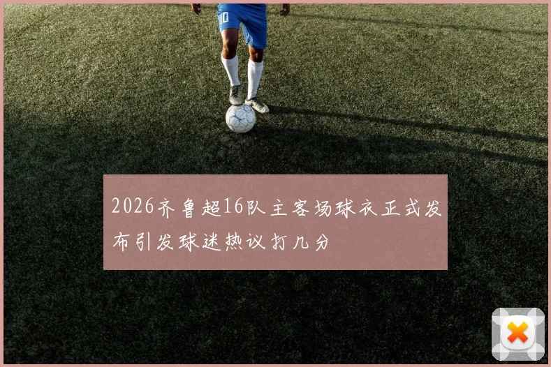 2026齐鲁超16队主客场球衣正式发布引发球迷热议打几分