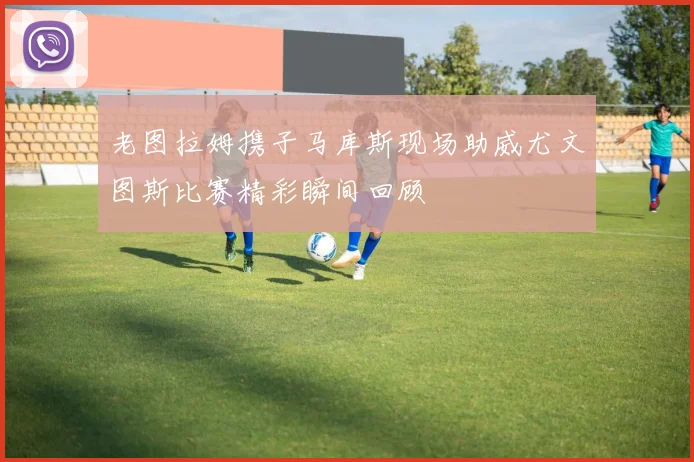 老图拉姆携子马库斯现场助威尤文图斯比赛精彩瞬间回顾