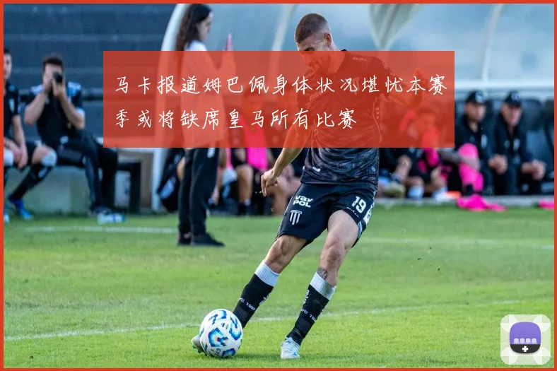 马卡报道姆巴佩身体状况堪忧本赛季或将缺席皇马所有比赛