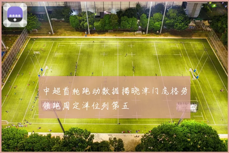中超首轮跑动数据揭晓津门虎格劳领跑周定洋位列第五