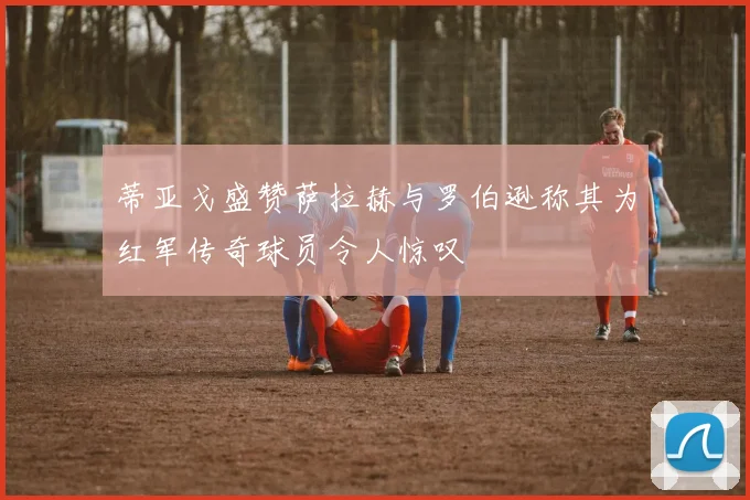 蒂亚戈盛赞萨拉赫与罗伯逊称其为红军传奇球员令人惊叹