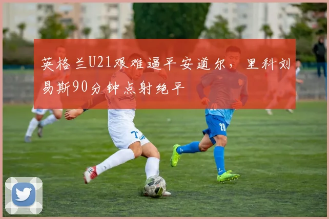 英格兰U21艰难逼平安道尔，里科刘易斯90分钟点射绝平