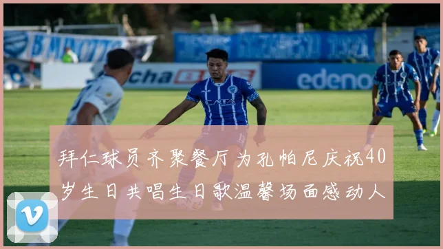 拜仁球员齐聚餐厅为孔帕尼庆祝40岁生日共唱生日歌温馨场面感动人心