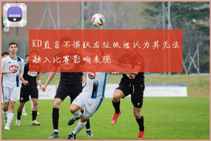 KD直言不惧狄龙垃圾话认为其无法融入比赛影响表现