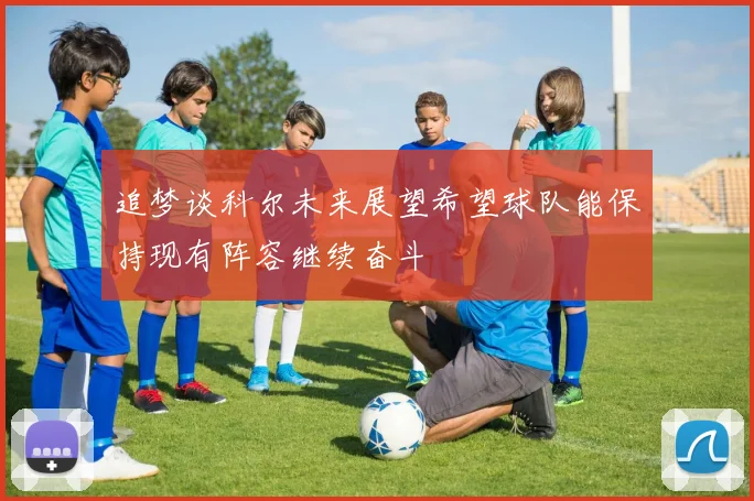 追梦谈科尔未来展望希望球队能保持现有阵容继续奋斗