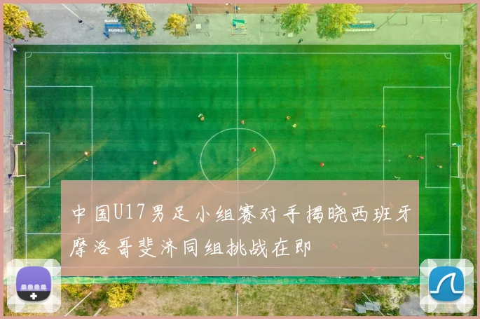 中国U17男足小组赛对手揭晓西班牙摩洛哥斐济同组挑战在即