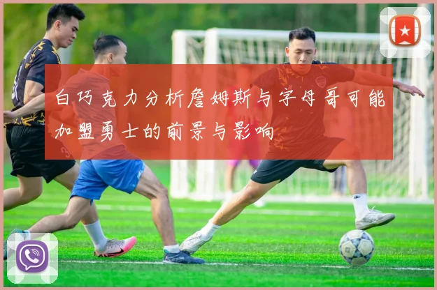 白巧克力分析詹姆斯与字母哥可能加盟勇士的前景与影响