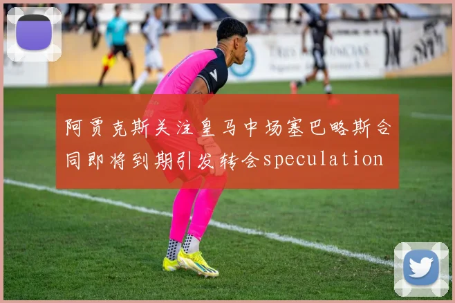 阿贾克斯关注皇马中场塞巴略斯合同即将到期引发转会speculation