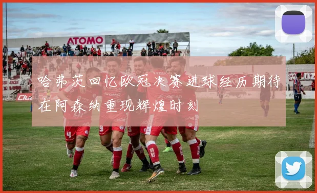 哈弗茨回忆欧冠决赛进球经历期待在阿森纳重现辉煌时刻