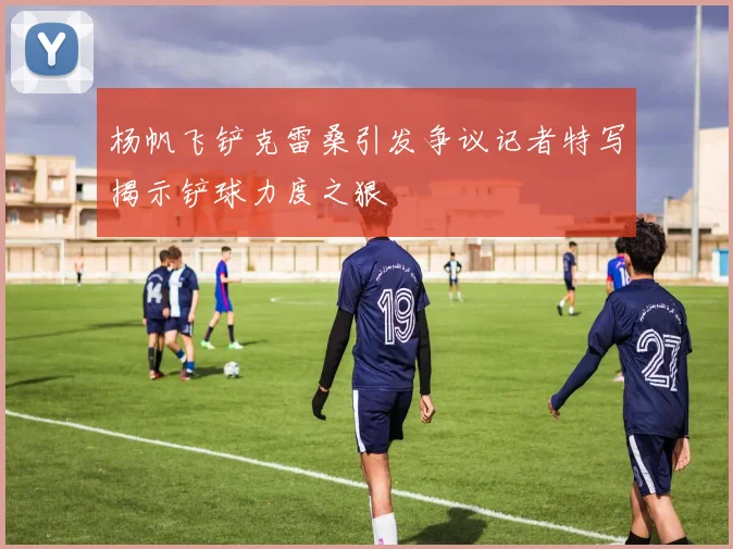 杨帆飞铲克雷桑引发争议记者特写揭示铲球力度之狠