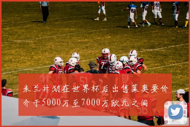 米兰计划在世界杯后出售莱奥要价介于5000万至7000万欧元之间
