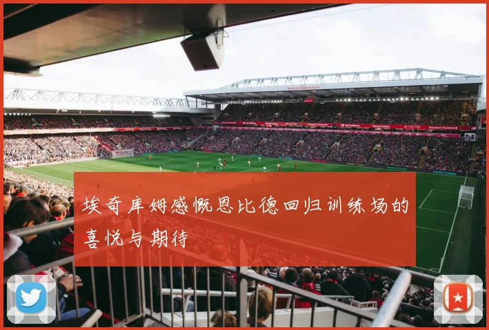 埃奇库姆感慨恩比德回归训练场的喜悦与期待