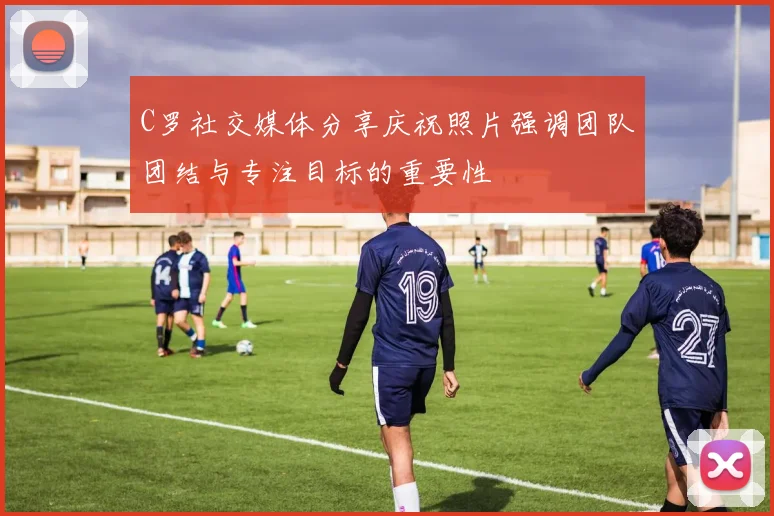C罗社交媒体分享庆祝照片强调团队团结与专注目标的重要性